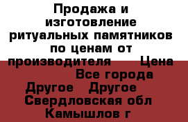 Продажа и изготовление ритуальных памятников по ценам от производителя!!! › Цена ­ 5 000 - Все города Другое » Другое   . Свердловская обл.,Камышлов г.